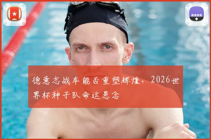 德意志战车能否重塑辉煌，2026世界杯种子队命运悬念