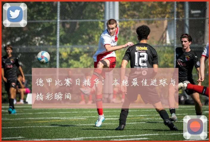 德甲比赛日精华：本轮最佳进球与精彩瞬间
