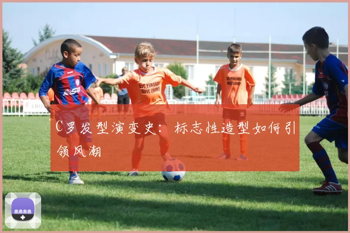 C罗发型演变史：标志性造型如何引领风潮