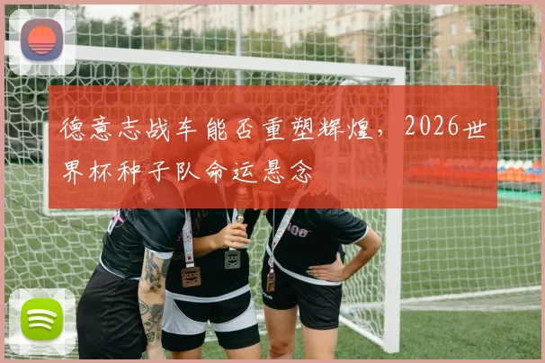 德意志战车能否重塑辉煌，2026世界杯种子队命运悬念