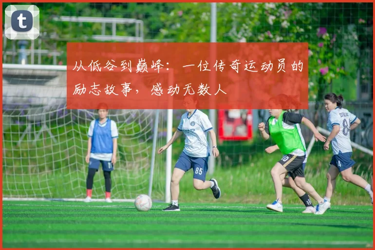 从低谷到巅峰：一位传奇运动员的励志故事，感动无数人