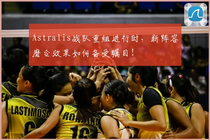 Astralis战队重组进行时，新阵容磨合效果如何备受瞩目！