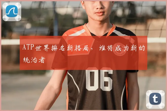 ATP世界排名新格局，谁将成为新的统治者