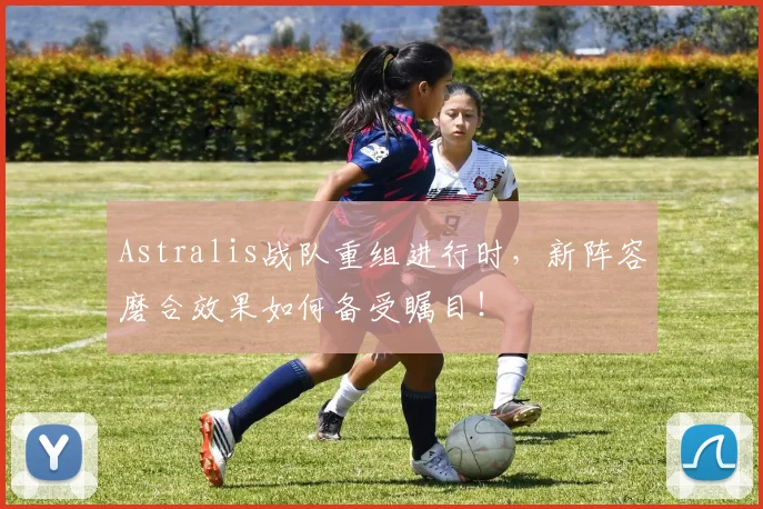 Astralis战队重组进行时，新阵容磨合效果如何备受瞩目！