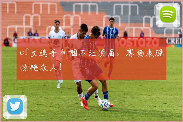 cf女选手巾帼不让须眉，赛场表现惊艳众人！